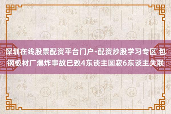 深圳在线股票配资平台门户-配资炒股学习专区 包钢板材厂爆炸事故已致4东谈主圆寂6东谈主失联