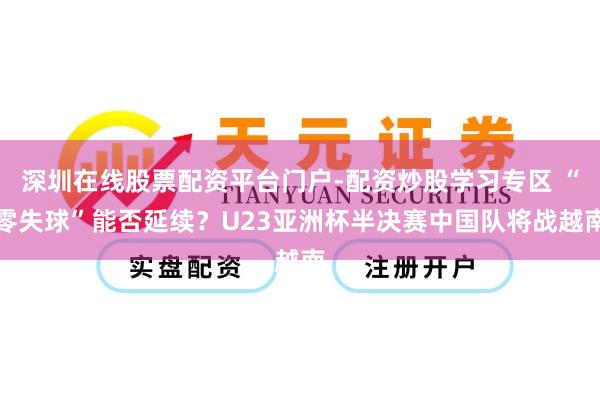 深圳在线股票配资平台门户-配资炒股学习专区 “零失球”能否延续？U23亚洲杯半决赛中国队将战越南