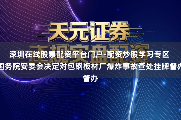 深圳在线股票配资平台门户-配资炒股学习专区 国务院安委会决定对包钢板材厂爆炸事故查处挂牌督办