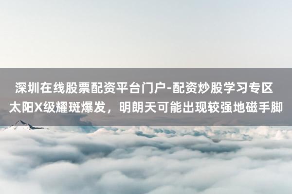 深圳在线股票配资平台门户-配资炒股学习专区 太阳X级耀斑爆发，明朗天可能出现较强地磁手脚