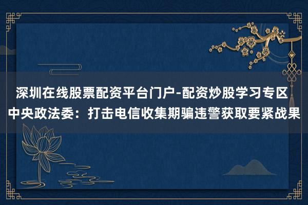 深圳在线股票配资平台门户-配资炒股学习专区 中央政法委：打击电信收集期骗违警获取要紧战果