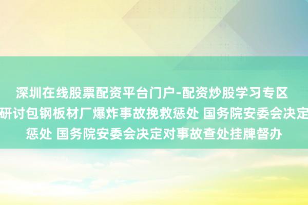 深圳在线股票配资平台门户-配资炒股学习专区 济急经管部派职责组研讨包钢板材厂爆炸事故挽救惩处 国务院安委会决定对事故查处挂牌督办