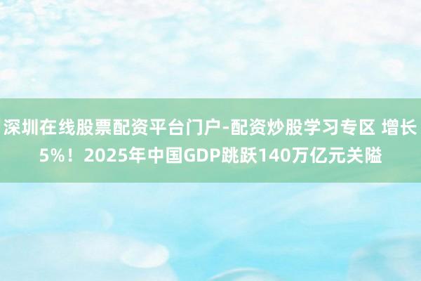 深圳在线股票配资平台门户-配资炒股学习专区 增长5%！2025年中国GDP跳跃140万亿元关隘