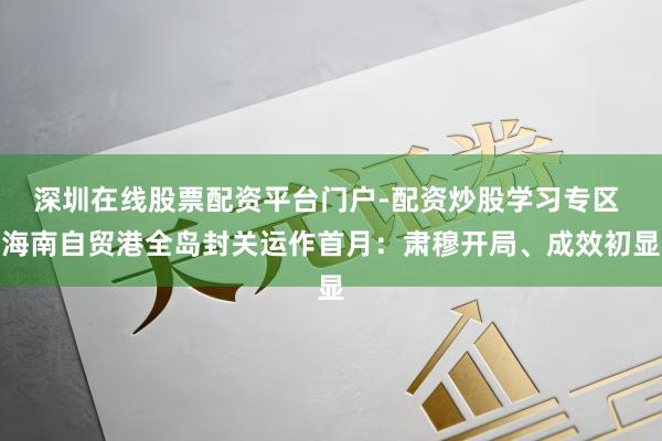 深圳在线股票配资平台门户-配资炒股学习专区 海南自贸港全岛封关运作首月：肃穆开局、成效初显
