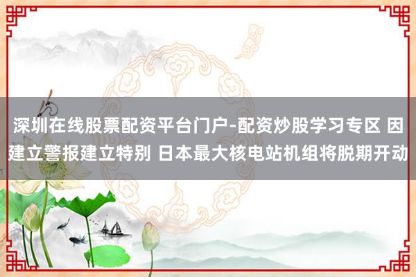深圳在线股票配资平台门户-配资炒股学习专区 因建立警报建立特别 日本最大核电站机组将脱期开动