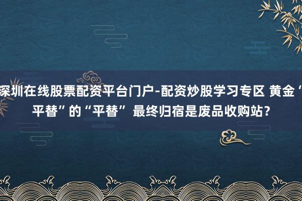 深圳在线股票配资平台门户-配资炒股学习专区 黄金“平替”的“平替” 最终归宿是废品收购站？