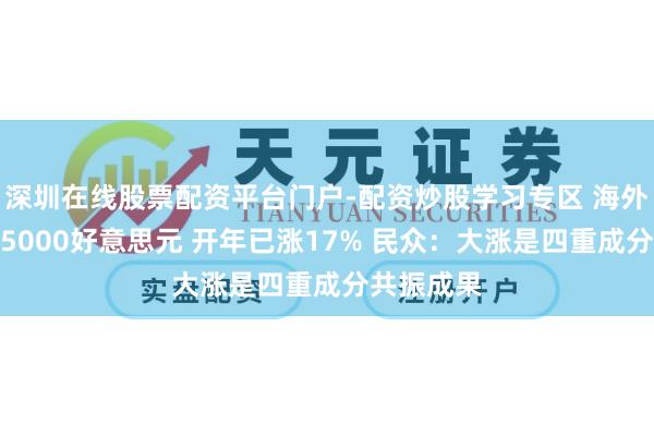 深圳在线股票配资平台门户-配资炒股学习专区 海外金价报复5000好意思元 开年已涨17% 民众：大涨是四重成分共振成果