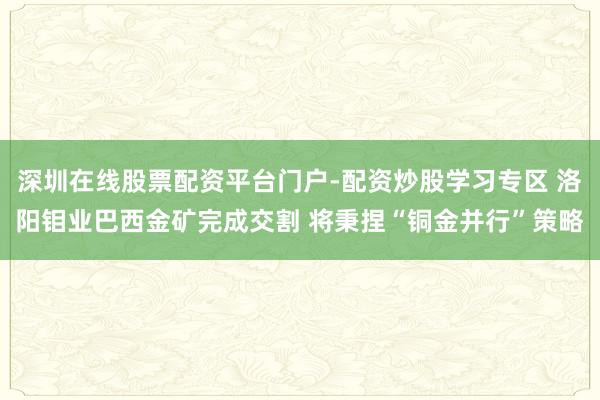 深圳在线股票配资平台门户-配资炒股学习专区 洛阳钼业巴西金矿完成交割 将秉捏“铜金并行”策略