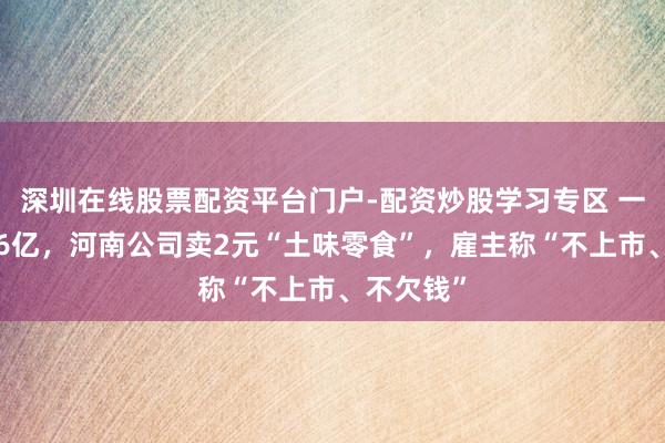 深圳在线股票配资平台门户-配资炒股学习专区 一年狂揽16亿，河南公司卖2元“土味零食”，雇主称“不上市、不欠钱”