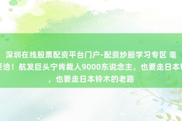 深圳在线股票配资平台门户-配资炒股学习专区 毫不向中国妥洽！航发巨头宁肯裁人9000东说念主，也要走日本铃木的老路