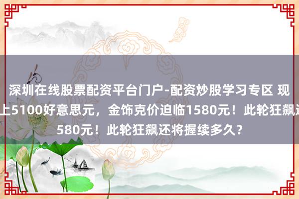 深圳在线股票配资平台门户-配资炒股学习专区 现货黄金初度站上5100好意思元，金饰克价迫临1580元！此轮狂飙还将握续多久？