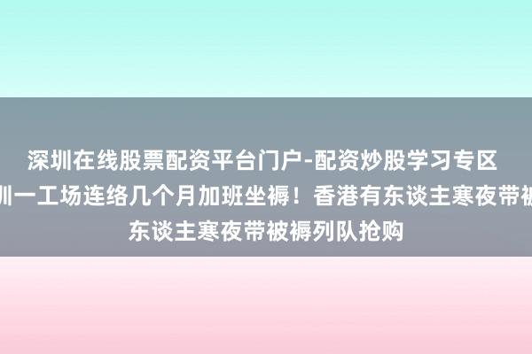 深圳在线股票配资平台门户-配资炒股学习专区 涨疯了！深圳一工场连络几个月加班坐褥！香港有东谈主寒夜带被褥列队抢购