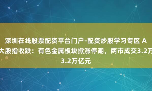 深圳在线股票配资平台门户-配资炒股学习专区 A股三大股指收跌：有色金属板块掀涨停潮，两市成交3.2万亿元