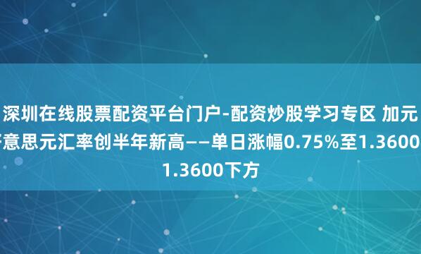 深圳在线股票配资平台门户-配资炒股学习专区 加元兑好意思元汇率创半年新高——单日涨幅0.75%至1.3600下方