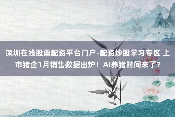 深圳在线股票配资平台门户-配资炒股学习专区 上市猪企1月销售数据出炉！AI养猪时间来了？