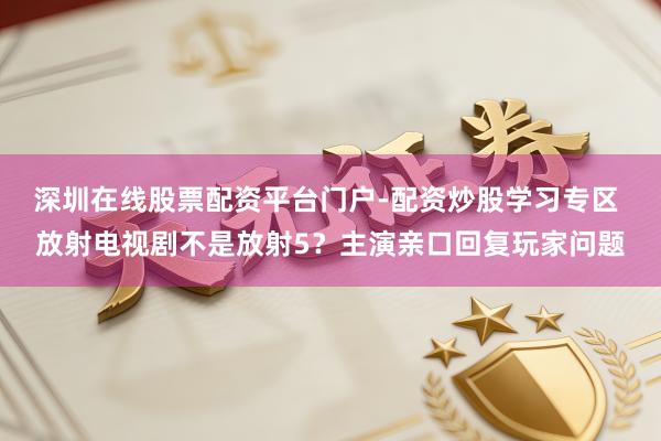 深圳在线股票配资平台门户-配资炒股学习专区 放射电视剧不是放射5？主演亲口回复玩家问题
