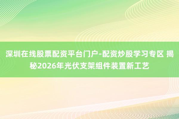 深圳在线股票配资平台门户-配资炒股学习专区 揭秘2026年光伏支架组件装置新工艺