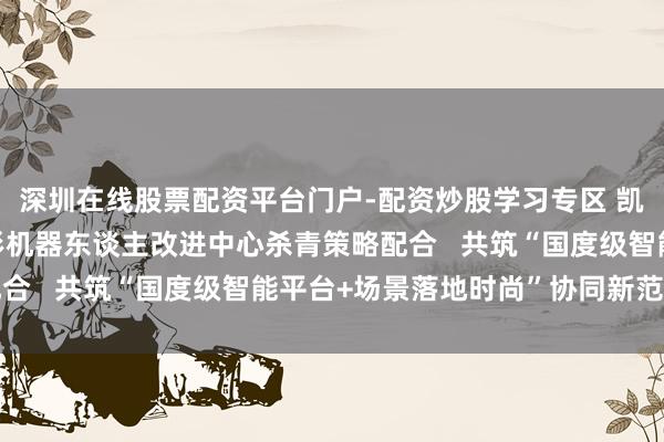 深圳在线股票配资平台门户-配资炒股学习专区 凯龙高科与北京东谈主形机器东谈主改进中心杀青策略配合   共筑“国度级智能平台+场景落地时尚”协同新范式