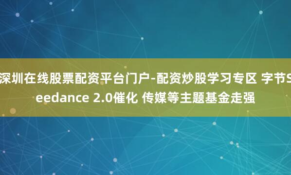 深圳在线股票配资平台门户-配资炒股学习专区 字节Seedance 2.0催化 传媒等主题基金走强