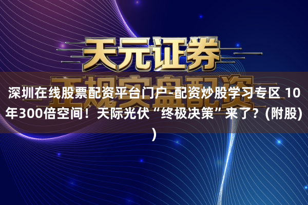 深圳在线股票配资平台门户-配资炒股学习专区 10年300倍空间！天际光伏“终极决策”来了？(附股)