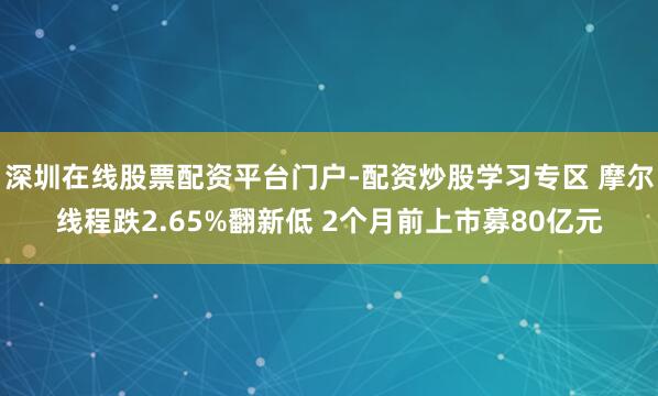 深圳在线股票配资平台门户-配资炒股学习专区 摩尔线程跌2.65%翻新低 2个月前上市募80亿元
