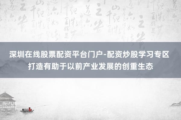 深圳在线股票配资平台门户-配资炒股学习专区 打造有助于以前产业发展的创重生态