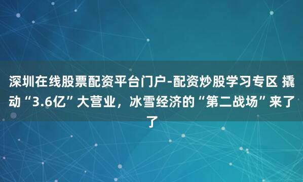 深圳在线股票配资平台门户-配资炒股学习专区 撬动“3.6亿”大营业，冰雪经济的“第二战场”来了