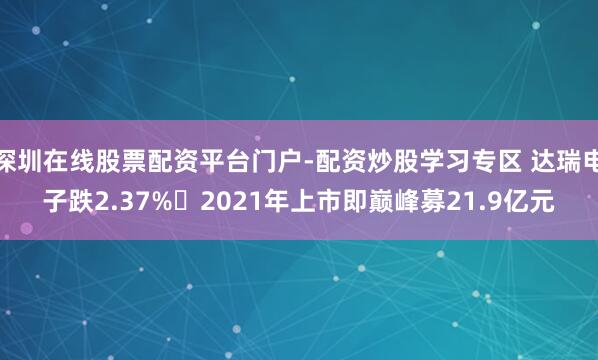 深圳在线股票配资平台门户-配资炒股学习专区 达瑞电子跌2.37% 2021年上市即巅峰募21.9亿元