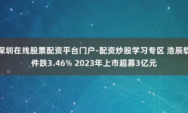 深圳在线股票配资平台门户-配资炒股学习专区 浩辰软件跌3.46% 2023年上市超募3亿元
