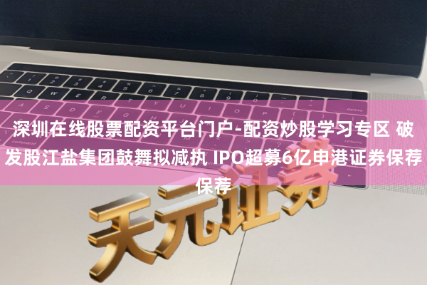 深圳在线股票配资平台门户-配资炒股学习专区 破发股江盐集团鼓舞拟减执 IPO超募6亿申港证券保荐
