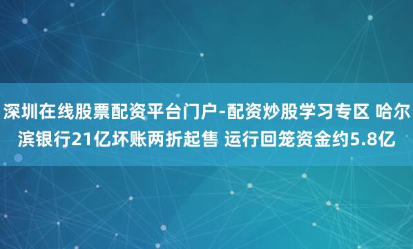 深圳在线股票配资平台门户-配资炒股学习专区 哈尔滨银行21亿坏账两折起售 运行回笼资金约5.8亿