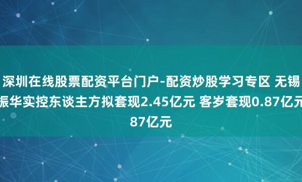 深圳在线股票配资平台门户-配资炒股学习专区 无锡振华实控东谈主方拟套现2.45亿元 客岁套现0.87亿元
