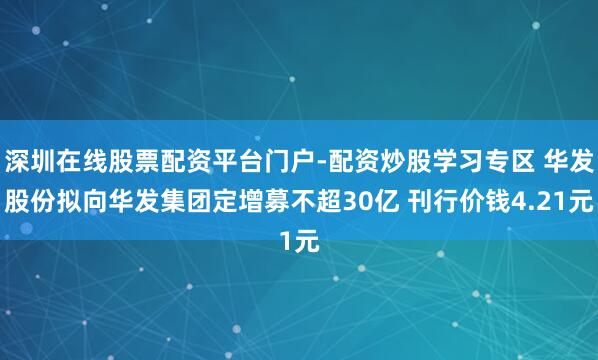 深圳在线股票配资平台门户-配资炒股学习专区 华发股份拟向华发集团定增募不超30亿 刊行价钱4.21元