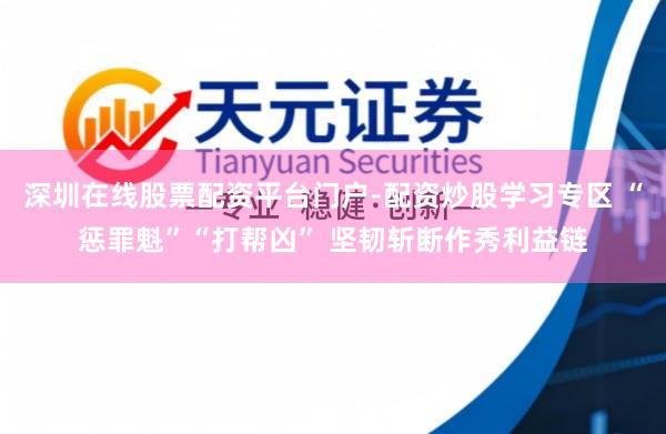 深圳在线股票配资平台门户-配资炒股学习专区 “惩罪魁”“打帮凶” 坚韧斩断作秀利益链