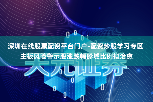 深圳在线股票配资平台门户-配资炒股学习专区 主板风险警示股涨跌幅畛域比例拟治愈