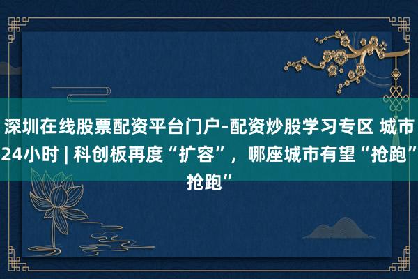 深圳在线股票配资平台门户-配资炒股学习专区 城市24小时 | 科创板再度“扩容”，哪座城市有望“抢跑”