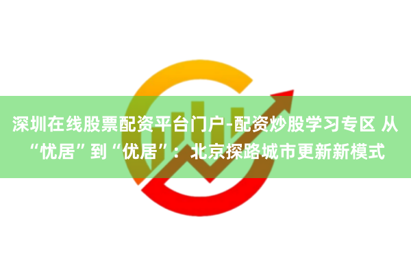 深圳在线股票配资平台门户-配资炒股学习专区 从“忧居”到“优居”：北京探路城市更新新模式