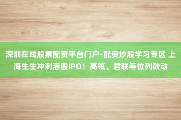 深圳在线股票配资平台门户-配资炒股学习专区 上海生生冲刺港股IPO！高瓴、君联等位列鼓动