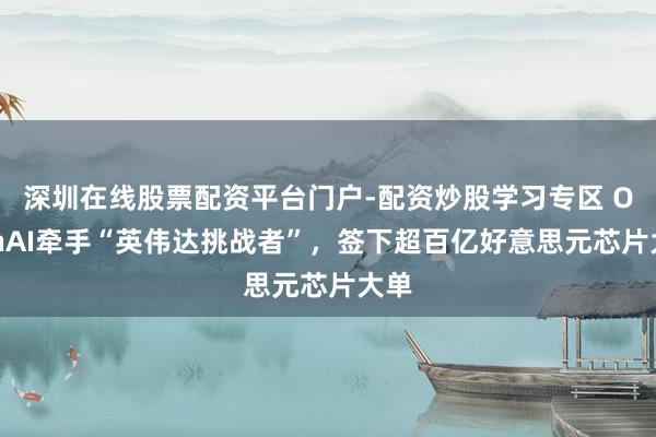 深圳在线股票配资平台门户-配资炒股学习专区 OpenAI牵手“英伟达挑战者”，签下超百亿好意思元芯片大单