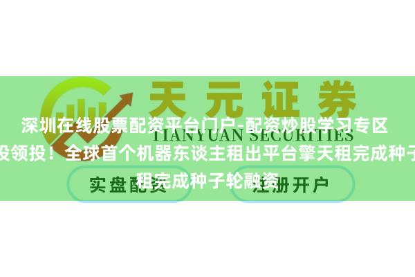 深圳在线股票配资平台门户-配资炒股学习专区 高瓴创投领投！全球首个机器东谈主租出平台擎天租完成种子轮融资