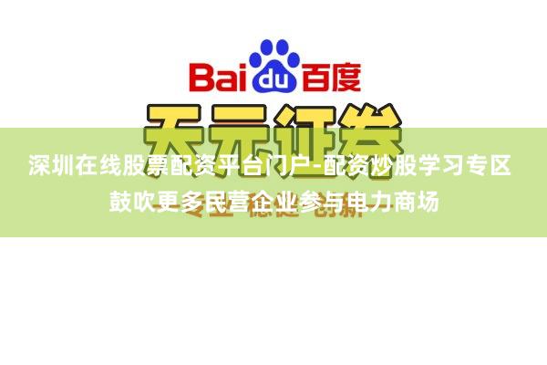 深圳在线股票配资平台门户-配资炒股学习专区 鼓吹更多民营企业参与电力商场