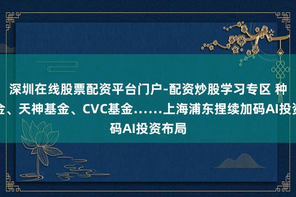 深圳在线股票配资平台门户-配资炒股学习专区 种子基金、天神基金、CVC基金……上海浦东捏续加码AI投资布局