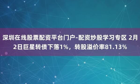深圳在线股票配资平台门户-配资炒股学习专区 2月2日巨星转债下落1%，转股溢价率81.13%