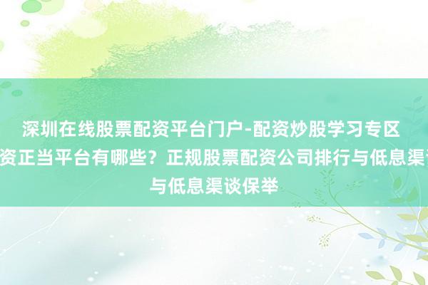 深圳在线股票配资平台门户-配资炒股学习专区 A股配资正当平台有哪些？正规股票配资公司排行与低息渠谈保举