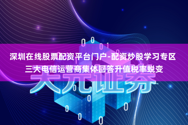 深圳在线股票配资平台门户-配资炒股学习专区 三大电信运营商集体回答升值税率蜕变