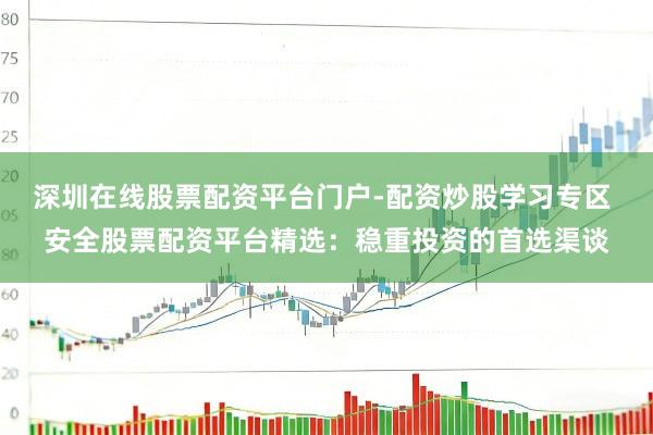 深圳在线股票配资平台门户-配资炒股学习专区 安全股票配资平台精选：稳重投资的首选渠谈