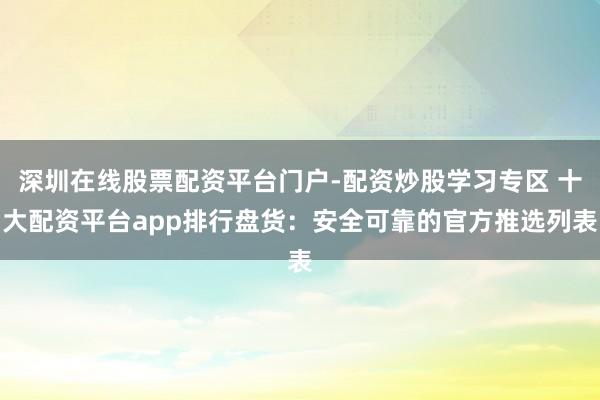 深圳在线股票配资平台门户-配资炒股学习专区 十大配资平台app排行盘货：安全可靠的官方推选列表