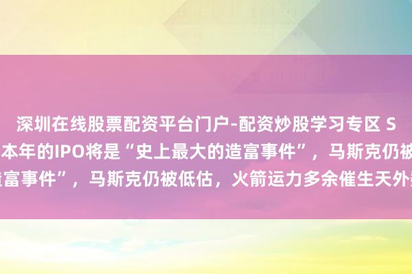 深圳在线股票配资平台门户-配资炒股学习专区 Space X投资东谈主：本年的IPO将是“史上最大的造富事件”，马斯克仍被低估，火箭运力多余催生天外数据中心