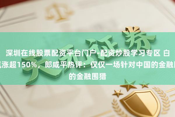 深圳在线股票配资平台门户-配资炒股学习专区 白银疯涨超150%，郎咸平热评：仅仅一场针对中国的金融围猎