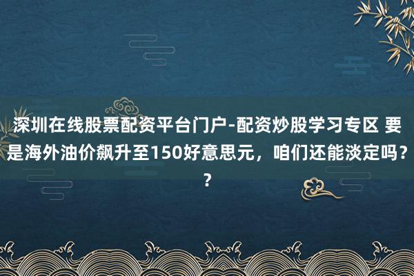 深圳在线股票配资平台门户-配资炒股学习专区 要是海外油价飙升至150好意思元，咱们还能淡定吗？